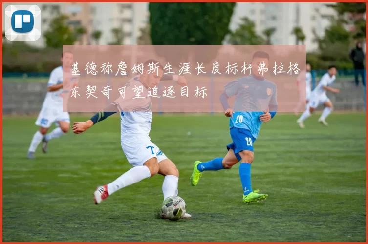 基德称詹姆斯生涯长度标杆弗拉格东契奇可望追逐目标