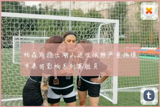 帕森斯指出湖人进攻依赖严重拖慢节奏将影响系列赛胜负