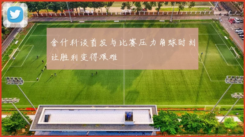舍什科谈首发与比赛压力角球时刻让胜利变得艰难