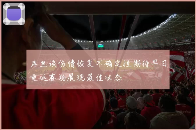 库里谈伤情恢复不确定性期待早日重返赛场展现最佳状态