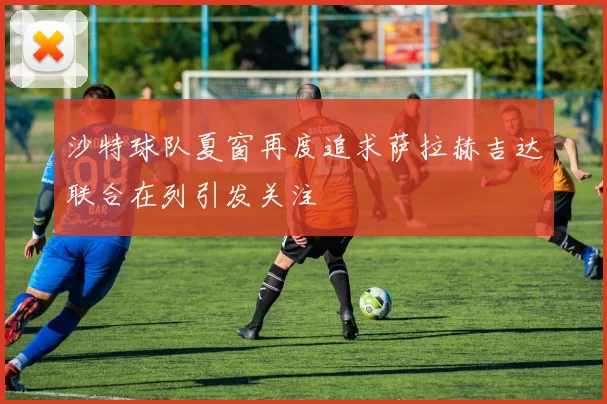 沙特球队夏窗再度追求萨拉赫吉达联合在列引发关注