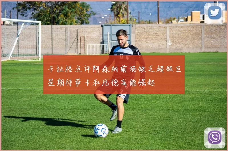 卡拉格点评阿森纳前场缺乏超级巨星期待萨卡和厄德高能崛起