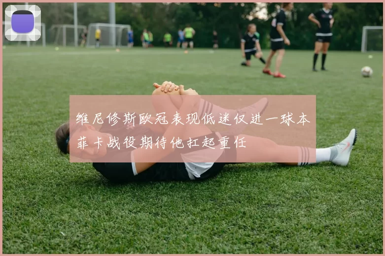 维尼修斯欧冠表现低迷仅进一球本菲卡战役期待他扛起重任