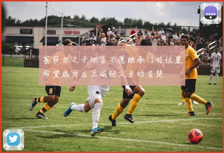 塞萨尔之子坦言不愿继承门将位置希望成为后卫减轻父亲的苦楚