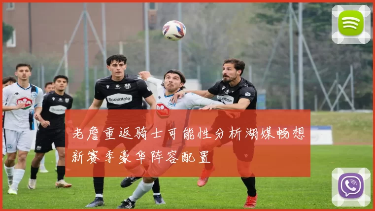 老詹重返骑士可能性分析湖媒畅想新赛季豪华阵容配置