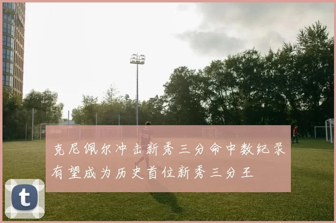 克尼佩尔冲击新秀三分命中数纪录有望成为历史首位新秀三分王