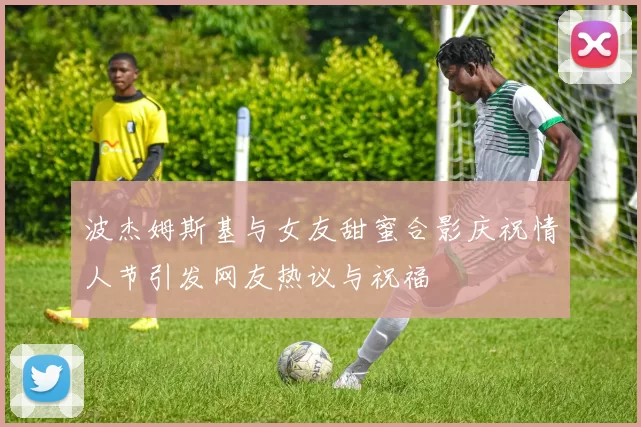 波杰姆斯基与女友甜蜜合影庆祝情人节引发网友热议与祝福