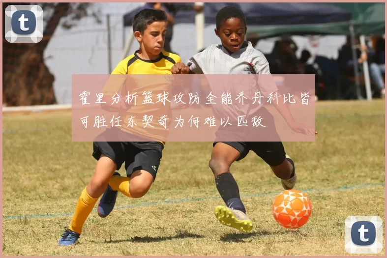 霍里分析篮球攻防全能乔丹科比皆可胜任东契奇为何难以匹敌