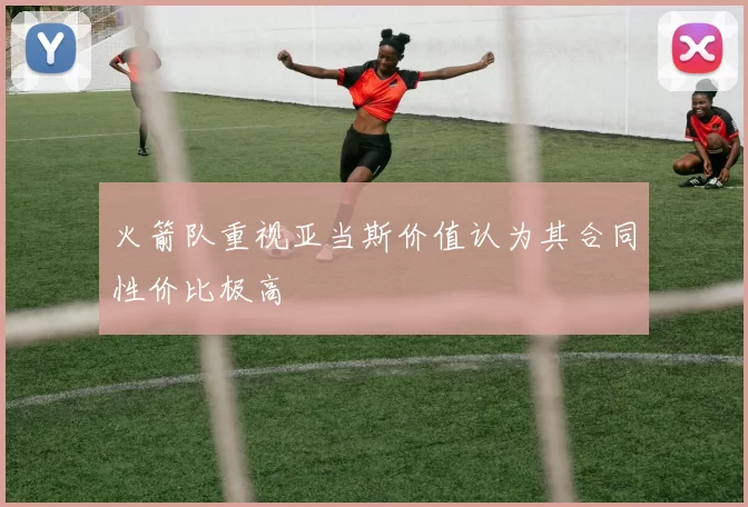 火箭队重视亚当斯价值认为其合同性价比极高