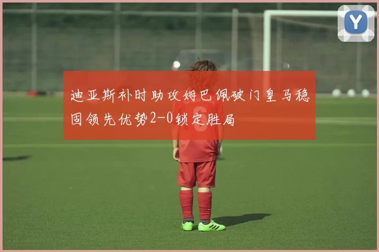 迪亚斯补时助攻姆巴佩破门皇马稳固领先优势2-0锁定胜局