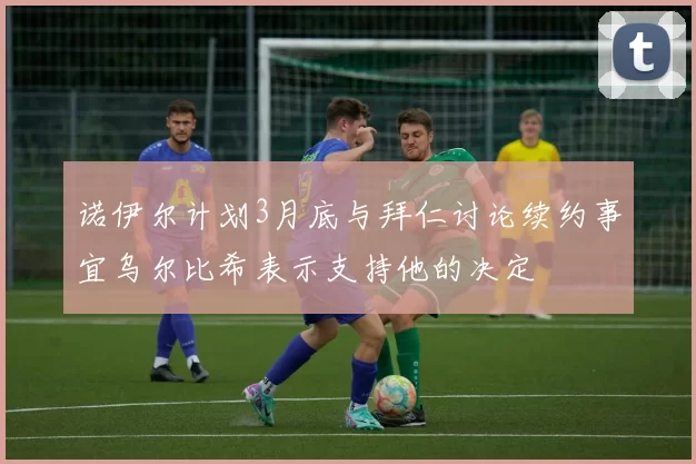 诺伊尔计划3月底与拜仁讨论续约事宜乌尔比希表示支持他的决定