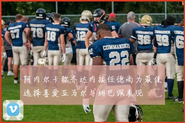阿内尔卡称齐达内接任德尚为最佳选择喜爱亚马尔与姆巴佩表现