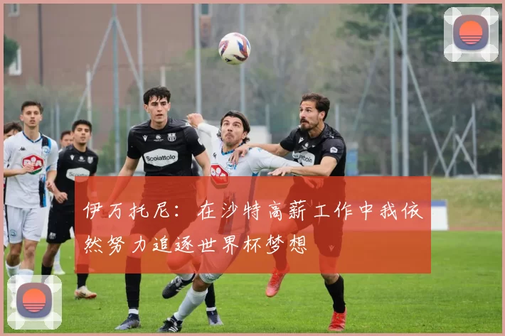 伊万托尼：在沙特高薪工作中我依然努力追逐世界杯梦想