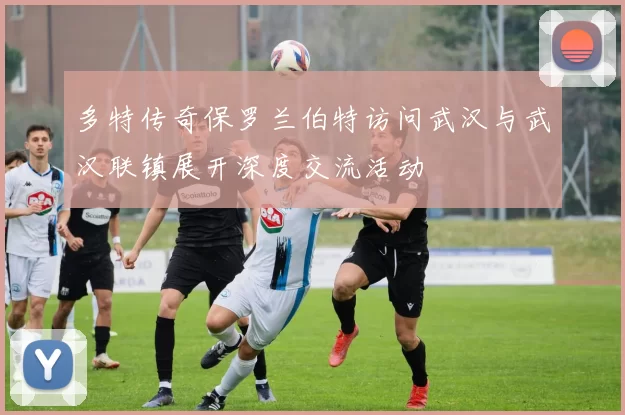 多特传奇保罗兰伯特访问武汉与武汉联镇展开深度交流活动