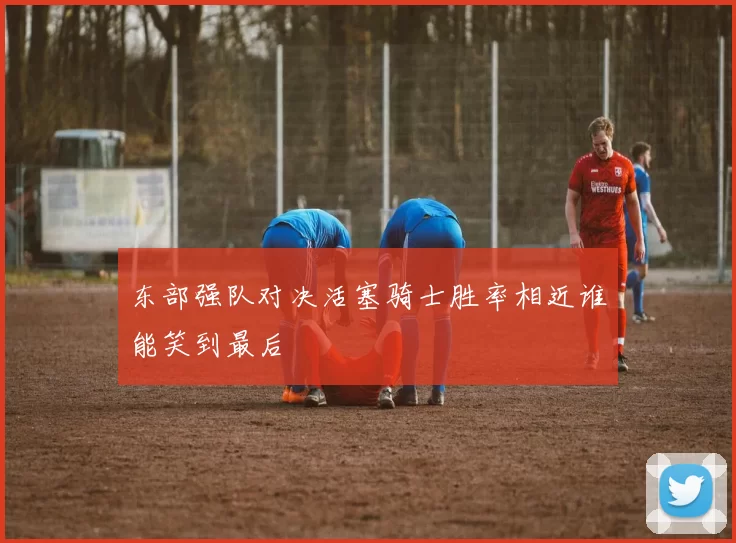 东部强队对决活塞骑士胜率相近谁能笑到最后