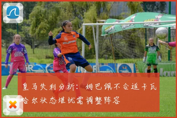 皇马失利分析：姆巴佩不合适卡瓦哈尔状态堪忧需调整阵容