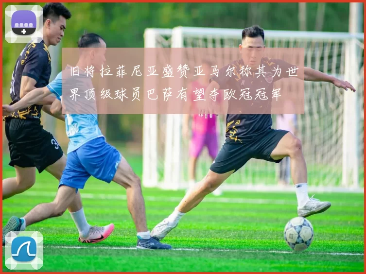 旧将拉菲尼亚盛赞亚马尔称其为世界顶级球员巴萨有望夺欧冠冠军