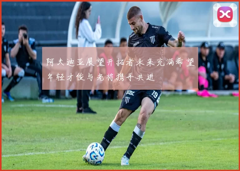 阿夫迪亚展望开拓者未来充满希望年轻才俊与老将携手共进