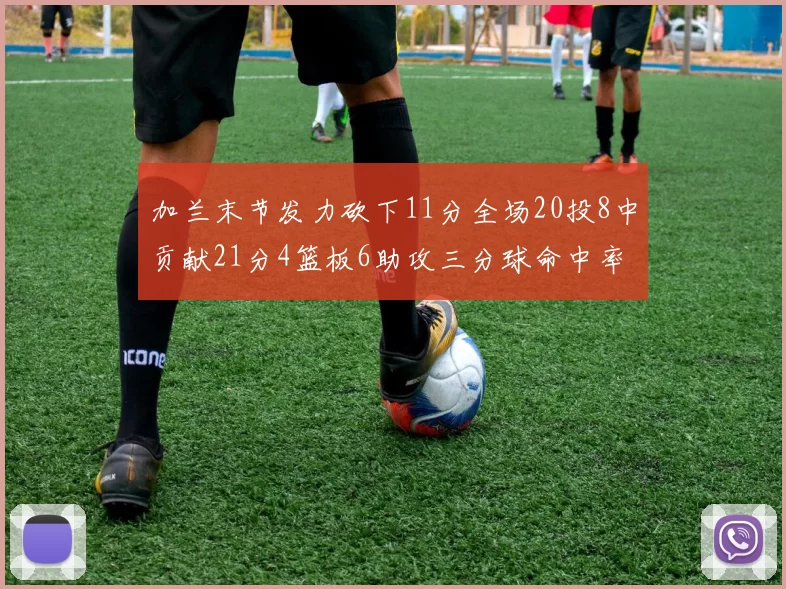 加兰末节发力砍下11分全场20投8中贡献21分4篮板6助攻三分球命中率高达375