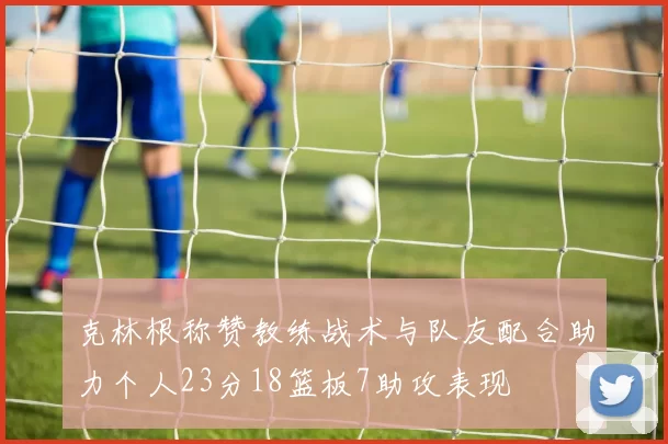 克林根称赞教练战术与队友配合助力个人23分18篮板7助攻表现