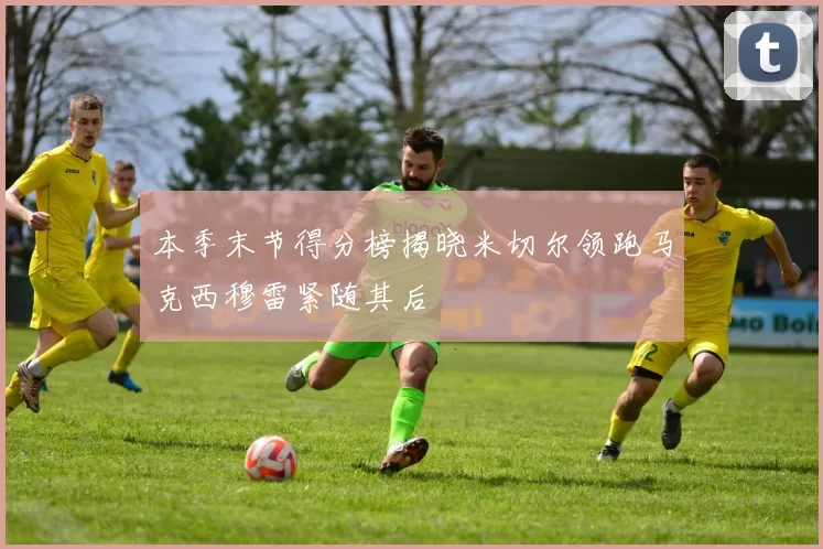 本季末节得分榜揭晓米切尔领跑马克西穆雷紧随其后