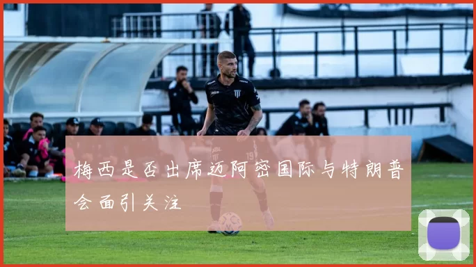梅西是否出席迈阿密国际与特朗普会面引关注