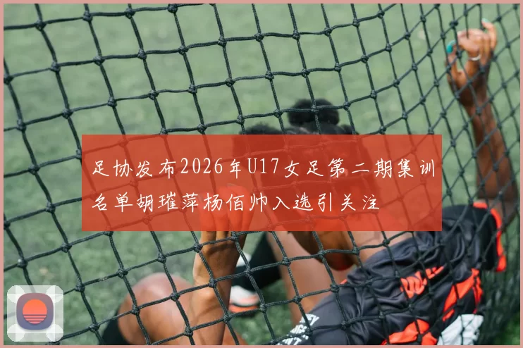 足协发布2026年U17女足第二期集训名单胡璀萍杨佰帅入选引关注